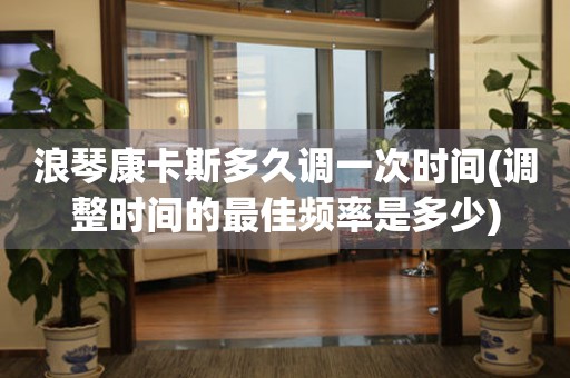 浪琴康卡斯多久調(diào)一次時(shí)間(調(diào)整時(shí)間的最佳頻率是多少)