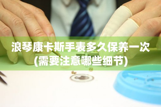 浪琴康卡斯手表多久保養(yǎng)一次(需要注意哪些細節(jié))