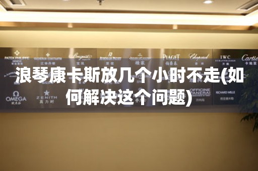 浪琴康卡斯放幾個小時不走(如何解決這個問題)
