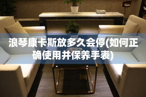 浪琴康卡斯放多久會停(如何正確使用并保養(yǎng)手表)