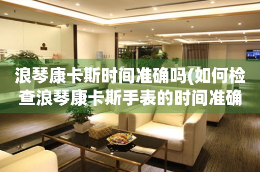 浪琴康卡斯時間準(zhǔn)確嗎(如何檢查浪琴康卡斯手表的時間準(zhǔn)確性)