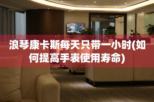 浪琴康卡斯每天只帶一小時(shí)(如何提高手表使用壽命)