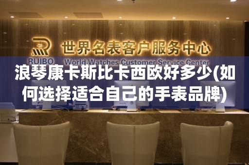 浪琴康卡斯比卡西歐好多少(如何選擇適合自己的手表品牌)