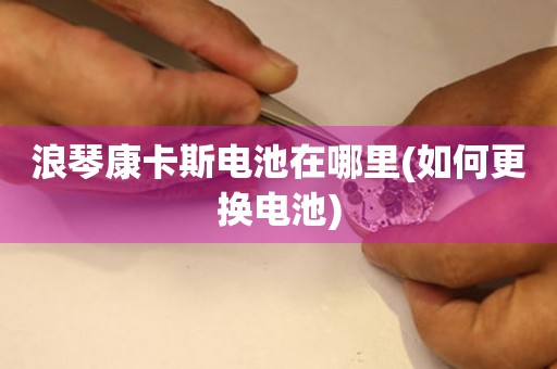 浪琴康卡斯電池在哪里(如何更換電池)