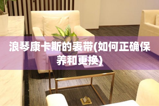 浪琴康卡斯的表帶(如何正確保養(yǎng)和更換)