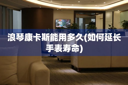 浪琴康卡斯能用多久(如何延長手表壽命)
