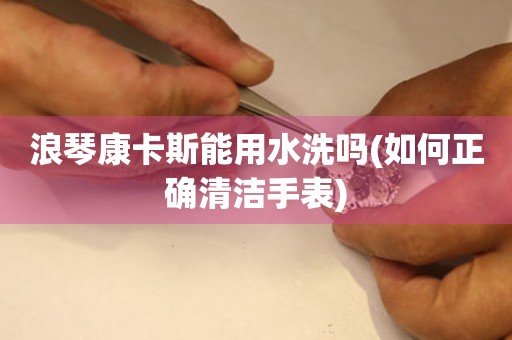 浪琴康卡斯能用水洗嗎(如何正確清潔手表)