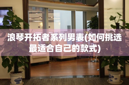 浪琴開拓者系列男表(如何挑選最適合自己的款式)