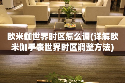 歐米伽世界時區(qū)怎么調(diào)(詳解歐米伽手表世界時區(qū)調(diào)整方法)