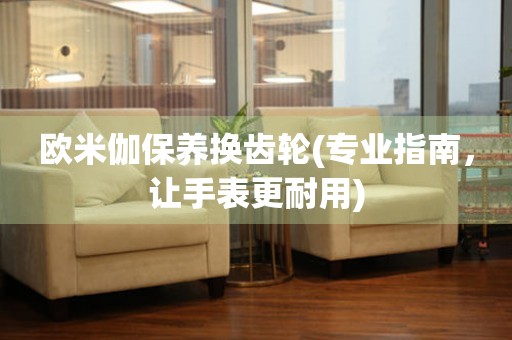 歐米伽保養(yǎng)換齒輪(專業(yè)指南，讓手表更耐用)