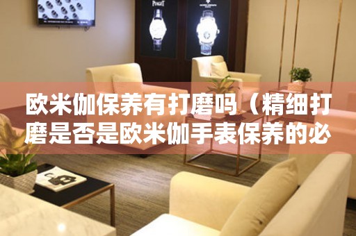歐米伽保養(yǎng)有打磨嗎（精細打磨是否是歐米伽手表保養(yǎng)的必要步驟）