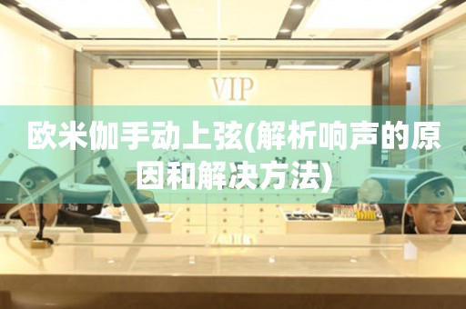 歐米伽手動上弦(解析響聲的原因和解決方法)