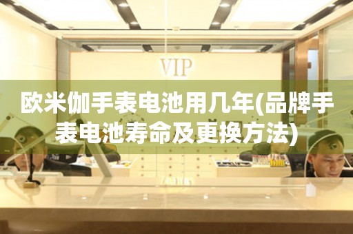 歐米伽手表電池用幾年(品牌手表電池壽命及更換方法)