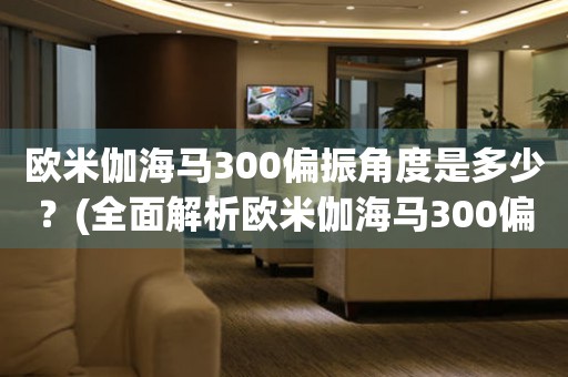 歐米伽海馬300偏振角度是多少？(全面解析歐米伽海馬300偏振角度設(shè)置方法)