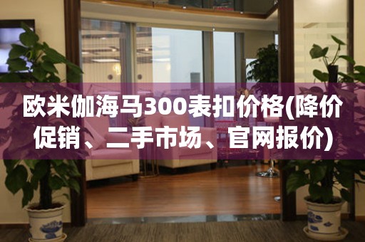 歐米伽海馬300表扣價格(降價促銷、二手市場、官網(wǎng)報價)