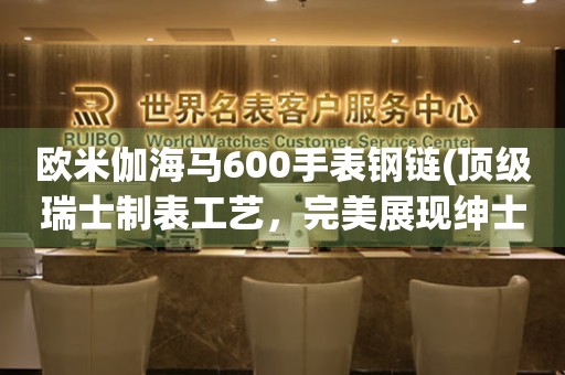 歐米伽海馬600手表鋼鏈(頂級瑞士制表工藝，完美展現(xiàn)紳士品味)