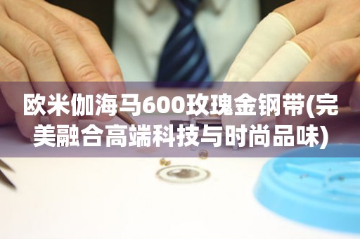 歐米伽海馬600玫瑰金鋼帶(完美融合高端科技與時尚品味)