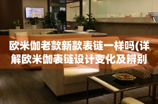 歐米伽老款新款表鏈一樣嗎(詳解歐米伽表鏈設(shè)計變化及辨別方法)