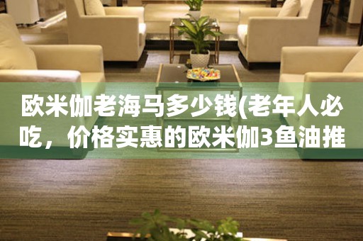 歐米伽老海馬多少錢(老年人必吃，價格實惠的歐米伽3魚油推薦)