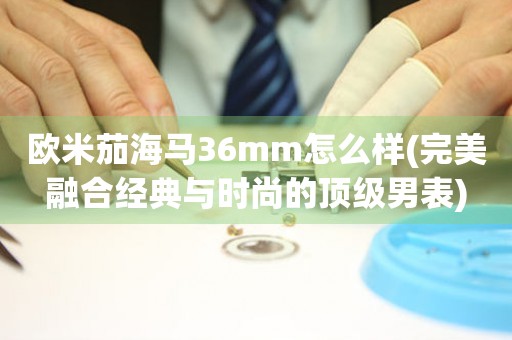 歐米茄海馬36mm怎么樣(完美融合經(jīng)典與時尚的頂級男表)
