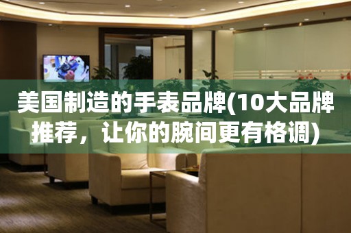 美國制造的手表品牌(10大品牌推薦，讓你的腕間更有格調(diào))