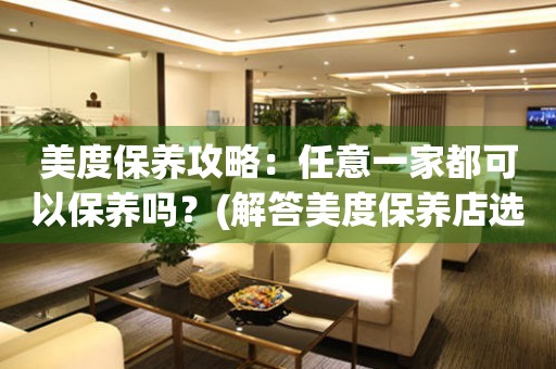 美度保養(yǎng)攻略：任意一家都可以保養(yǎng)嗎？(解答美度保養(yǎng)店選址的疑惑)