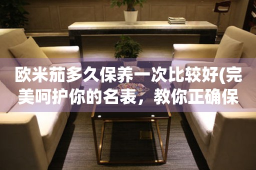 歐米茄多久保養(yǎng)一次比較好(完美呵護(hù)你的名表，教你正確保養(yǎng)歐米茄手表的方法)