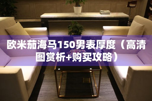 歐米茄海馬150男表厚度（高清圖賞析+購買攻略）