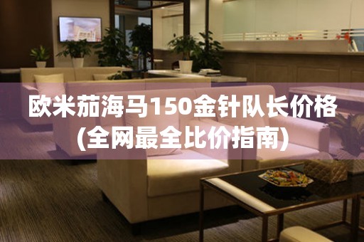 歐米茄海馬150金針隊(duì)長(zhǎng)價(jià)格(全網(wǎng)最全比價(jià)指南)