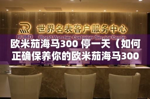 歐米茄海馬300 停一天（如何正確保養(yǎng)你的歐米茄海馬300？）