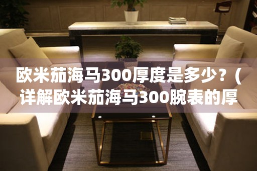 歐米茄海馬300厚度是多少？(詳解歐米茄海馬300腕表的厚度及其對(duì)手表的影響)
