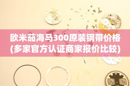 歐米茄海馬300原裝鋼帶價(jià)格(多家官方認(rèn)證商家報(bào)價(jià)比較)