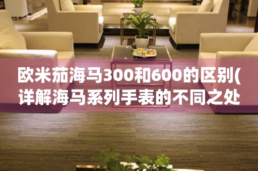 歐米茄海馬300和600的區(qū)別(詳解海馬系列手表的不同之處)