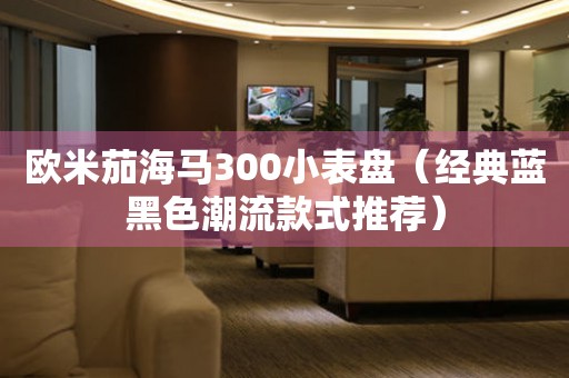 歐米茄海馬300小表盤（經(jīng)典藍(lán)黑色潮流款式推薦）