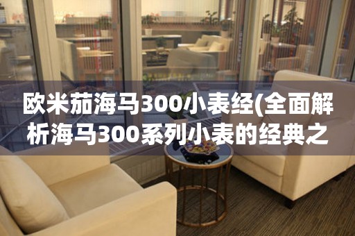 歐米茄海馬300小表經(jīng)(全面解析海馬300系列小表的經(jīng)典之作)