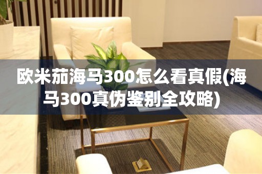 歐米茄海馬300怎么看真假(海馬300真?zhèn)舞b別全攻略)