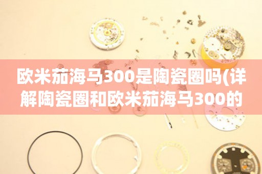 歐米茄海馬300是陶瓷圈嗎(詳解陶瓷圈和歐米茄海馬300的關(guān)系)