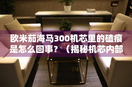 歐米茄海馬300機(jī)芯里的磕痕是怎么回事？（揭秘機(jī)芯內(nèi)部的細(xì)節(jié)）