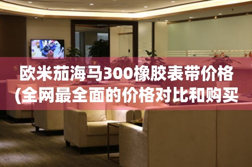 歐米茄海馬300橡膠表帶價(jià)格(全網(wǎng)最全面的價(jià)格對(duì)比和購買建議)