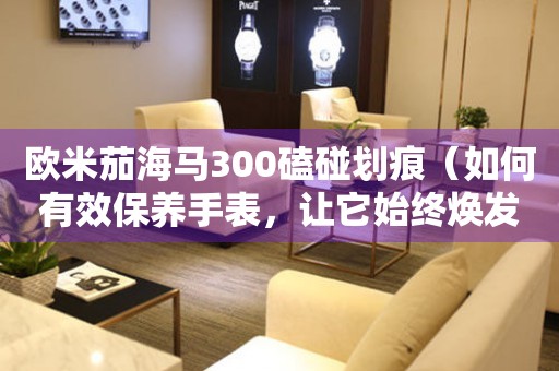 歐米茄海馬300磕碰劃痕（如何有效保養(yǎng)手表，讓它始終煥發(fā)出光彩）