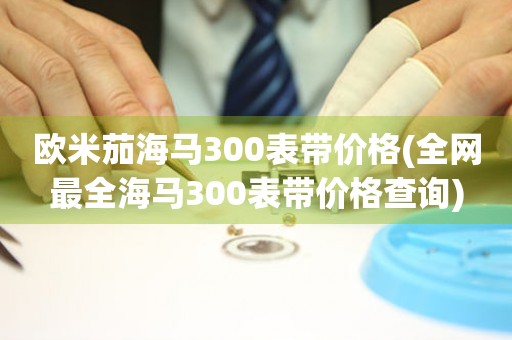 歐米茄海馬300表帶價格(全網(wǎng)最全海馬300表帶價格查詢)
