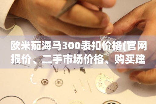 歐米茄海馬300表扣價格(官網(wǎng)報價、二手市場價格、購買建議)