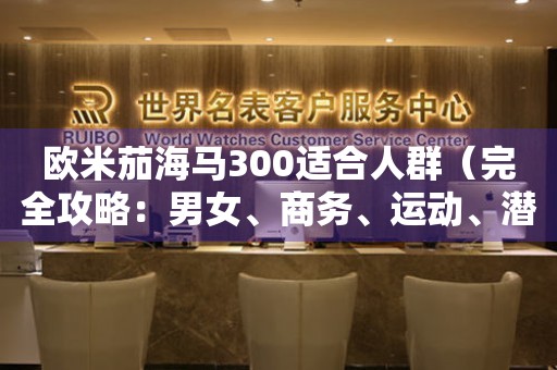 歐米茄海馬300適合人群（完全攻略：男女、商務(wù)、運動、潛水、手腕粗細(xì)等）