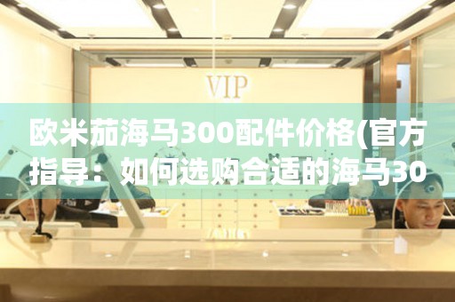 歐米茄海馬300配件價格(官方指導(dǎo)：如何選購合適的海馬300配件)