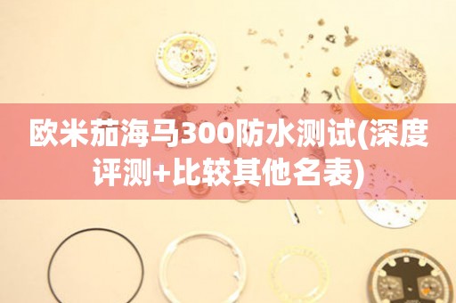 歐米茄海馬300防水測試(深度評測+比較其他名表)