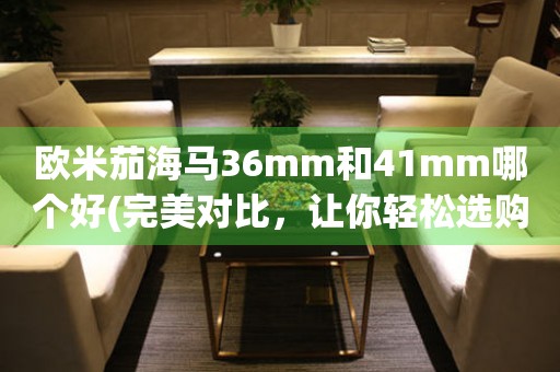 歐米茄海馬36mm和41mm哪個(gè)好(完美對(duì)比，讓你輕松選購(gòu))