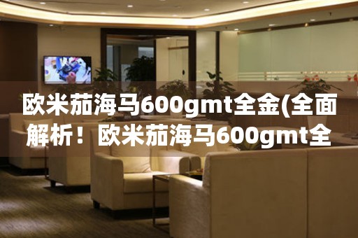 歐米茄海馬600gmt全金(全面解析！歐米茄海馬600gmt全金的價(jià)格、功能和購(gòu)買攻略)