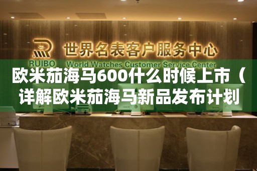 歐米茄海馬600什么時(shí)候上市（詳解歐米茄海馬新品發(fā)布計(jì)劃）