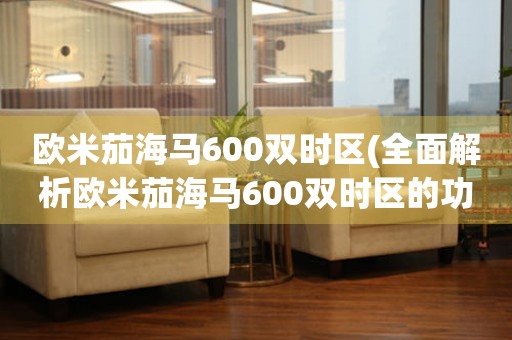 歐米茄海馬600雙時(shí)區(qū)(全面解析歐米茄海馬600雙時(shí)區(qū)的功能和特點(diǎn))