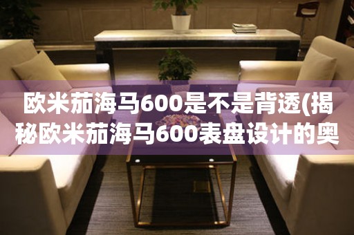 歐米茄海馬600是不是背透(揭秘歐米茄海馬600表盤設(shè)計(jì)的奧秘)